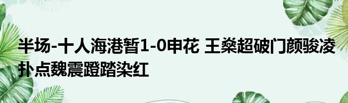 半场-十人海港暂1-0申花 王燊超破门颜骏凌扑点魏震蹬踏染红