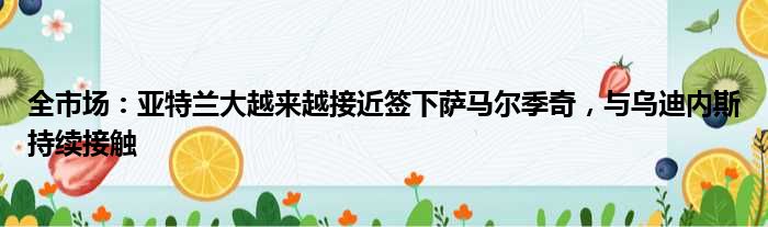 全市场：亚特兰大越来越接近签下萨马尔季奇，与乌迪内斯持续接触