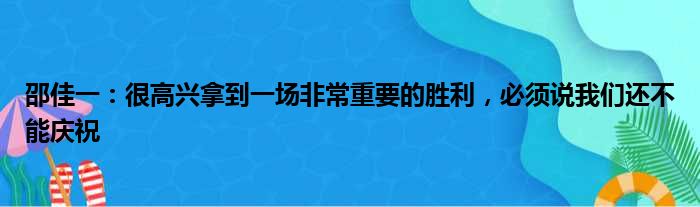 邵佳一：很高兴拿到一场非常重要的胜利，必须说我们还不能庆祝