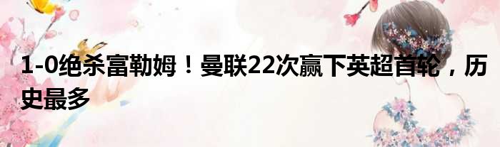 1-0绝杀富勒姆！曼联22次赢下英超首轮，历史最多