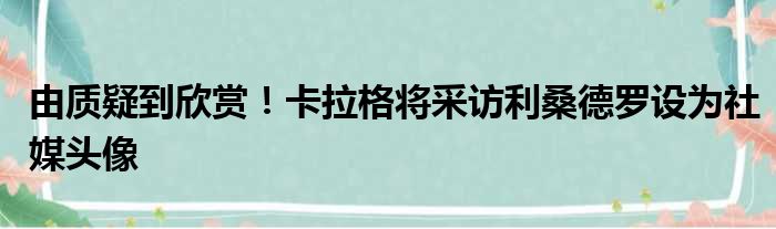 由质疑到欣赏！卡拉格将采访利桑德罗设为社媒头像