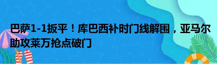 巴萨1-1扳平！库巴西补时门线解围，亚马尔助攻莱万抢点破门