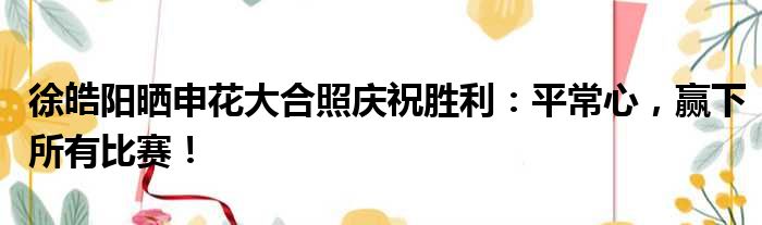 徐皓阳晒申花大合照庆祝胜利：平常心，赢下所有比赛！