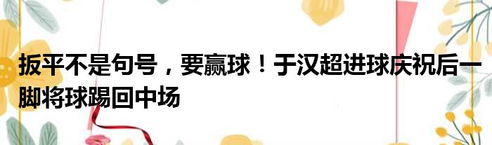 扳平不是句号，要赢球！于汉超进球庆祝后一脚将球踢回中场