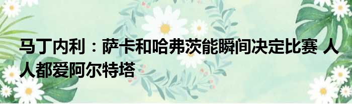 马丁内利：萨卡和哈弗茨能瞬间决定比赛 人人都爱阿尔特塔