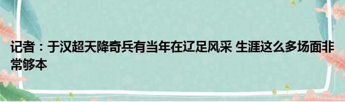 记者：于汉超天降奇兵有当年在辽足风采 生涯这么多场面非常够本