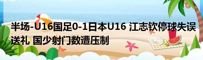 半场-U16国足0-1日本U16 江志钦停球失误送礼 国少射门数遭压制