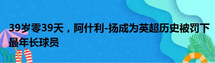 39岁零39天，阿什利-扬成为英超历史被罚下最年长球员