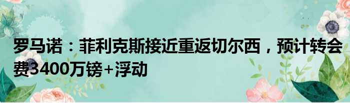 罗马诺：菲利克斯接近重返切尔西，预计转会费3400万镑+浮动