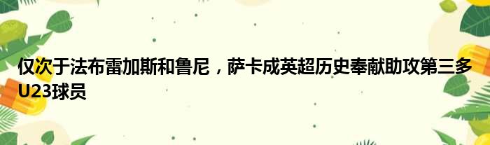 仅次于法布雷加斯和鲁尼，萨卡成英超历史奉献助攻第三多U23球员