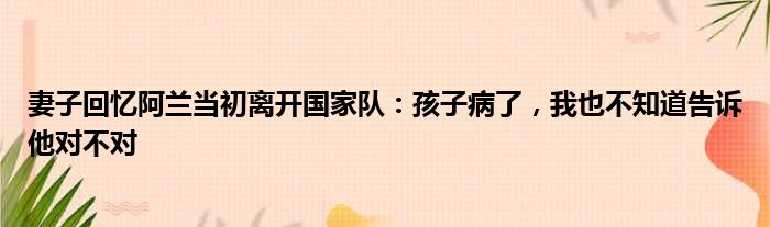 妻子回忆阿兰当初离开国家队：孩子病了，我也不知道告诉他对不对