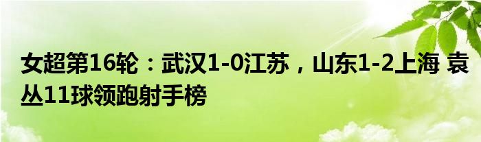 女超第16轮：武汉1-0江苏，山东1-2上海 袁丛11球领跑射手榜