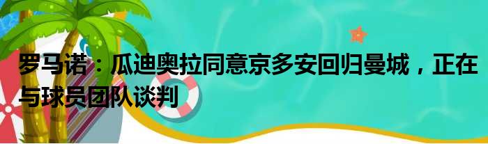 罗马诺：瓜迪奥拉同意京多安回归曼城，正在与球员团队谈判