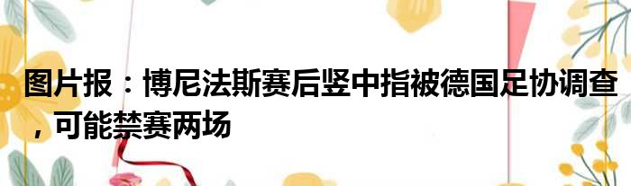 图片报：博尼法斯赛后竖中指被德国足协调查，可能禁赛两场