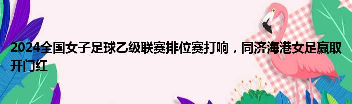 2024全国女子足球乙级联赛排位赛打响，同济海港女足赢取开门红