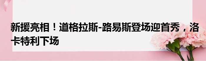 新援亮相！道格拉斯-路易斯登场迎首秀，洛卡特利下场