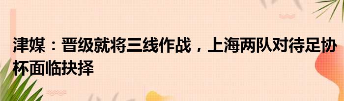 津媒：晋级就将三线作战，上海两队对待足协杯面临抉择