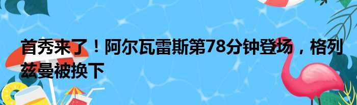 首秀来了！阿尔瓦雷斯第78分钟登场，格列兹曼被换下