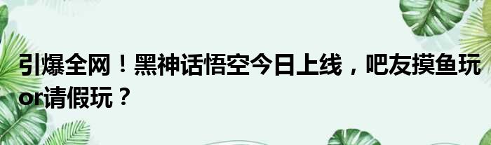 引爆全网！黑神话悟空今日上线，吧友摸鱼玩or请假玩？