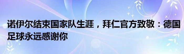 诺伊尔结束国家队生涯，拜仁官方致敬：德国足球永远感谢你