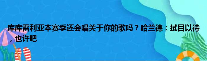 库库雷利亚本赛季还会唱关于你的歌吗？哈兰德：拭目以待，也许吧