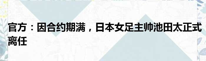 官方：因合约期满，日本女足主帅池田太正式离任