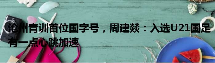 沧州青训首位国字号，周建燚：入选U21国足有一点心跳加速