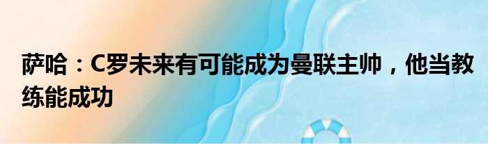 萨哈：C罗未来有可能成为曼联主帅，他当教练能成功