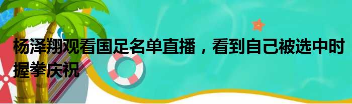 杨泽翔观看国足名单直播，看到自己被选中时握拳庆祝