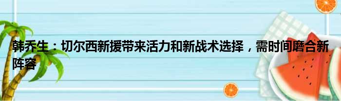 韩乔生：切尔西新援带来活力和新战术选择，需时间磨合新阵容