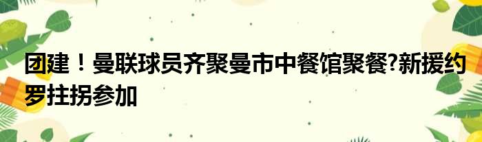 团建！曼联球员齐聚曼市中餐馆聚餐?新援约罗拄拐参加