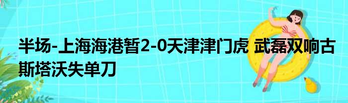 半场-上海海港暂2-0天津津门虎 武磊双响古斯塔沃失单刀