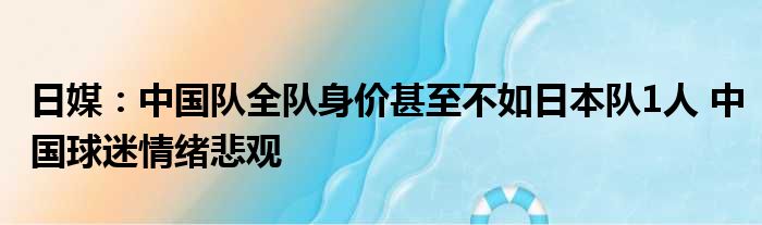 日媒：中国队全队身价甚至不如日本队1人 中国球迷情绪悲观