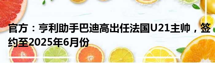 官方：亨利助手巴迪高出任法国U21主帅，签约至2025年6月份