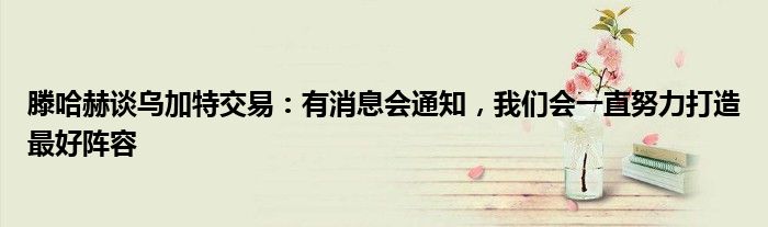 滕哈赫谈乌加特交易：有消息会通知，我们会一直努力打造最好阵容