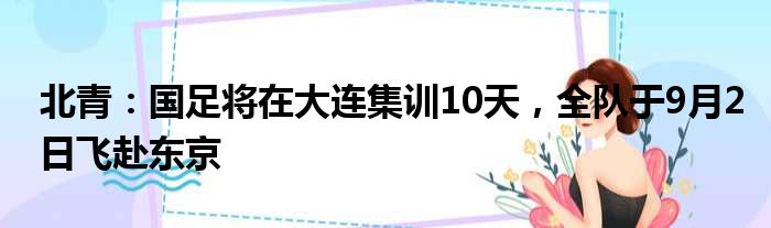 北青：国足将在大连集训10天，全队于9月2日飞赴东京