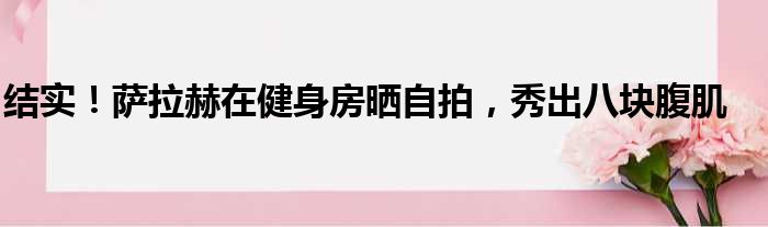 结实！萨拉赫在健身房晒自拍，秀出八块腹肌