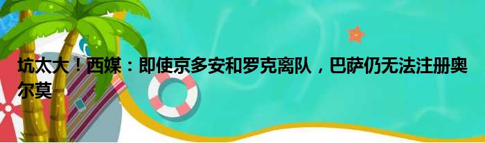 坑太大！西媒：即使京多安和罗克离队，巴萨仍无法注册奥尔莫