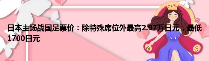 日本主场战国足票价：除特殊席位外最高2.97万日元，最低1700日元