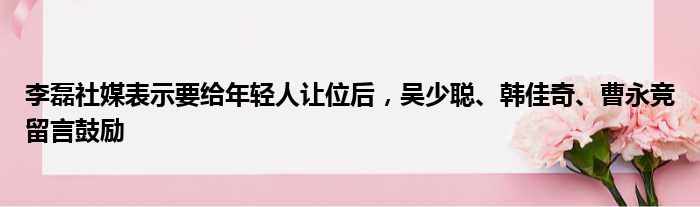 李磊社媒表示要给年轻人让位后，吴少聪、韩佳奇、曹永竞留言鼓励