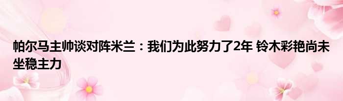 帕尔马主帅谈对阵米兰：我们为此努力了2年 铃木彩艳尚未坐稳主力