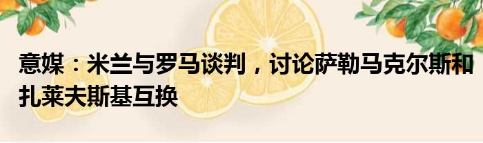 意媒：米兰与罗马谈判，讨论萨勒马克尔斯和扎莱夫斯基互换