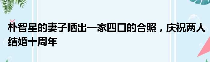 朴智星的妻子晒出一家四口的合照，庆祝两人结婚十周年