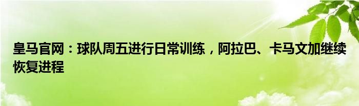 皇马官网：球队周五进行日常训练，阿拉巴、卡马文加继续恢复进程