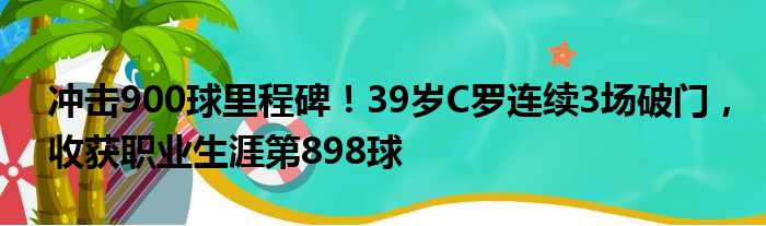 冲击900球里程碑！39岁C罗连续3场破门，收获职业生涯第898球