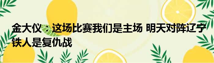 金大仪：这场比赛我们是主场 明天对阵辽宁铁人是复仇战