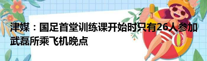 津媒：国足首堂训练课开始时只有26人参加 武磊所乘飞机晚点