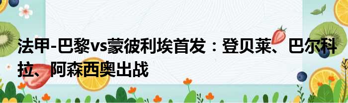 法甲-巴黎vs蒙彼利埃首发：登贝莱、巴尔科拉、阿森西奥出战