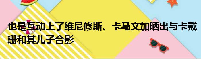 也是互动上了维尼修斯、卡马文加晒出与卡戴珊和其儿子合影