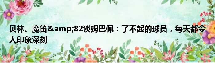 贝林、魔笛&82谈姆巴佩：了不起的球员，每天都令人印象深刻